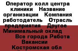 Оператор колл-центра клиники › Название организации ­ Компания-работодатель › Отрасль предприятия ­ Другое › Минимальный оклад ­ 30 000 - Все города Работа » Вакансии   . Костромская обл.,Вохомский р-н